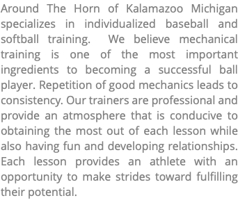 Around The Horn of Kalamazoo Michigan specializes in individualized baseball and softball training. We believe mechanical training is one of the most important ingredients to becoming a successful ball player. Repetition of good mechanics leads to consistency. Our trainers are professional and provide an atmosphere that is conducive to obtaining the most out of each lesson while also having fun and developing relationships. Each lesson provides an athlete with an opportunity to make strides toward fulfilling their potential.